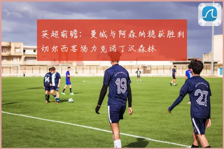 英超前瞻：曼城与阿森纳稳获胜利切尔西客场力克诺丁汉森林