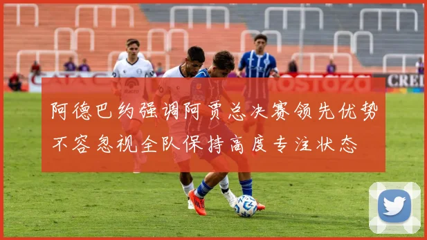 阿德巴约强调阿贾总决赛领先优势不容忽视全队保持高度专注状态