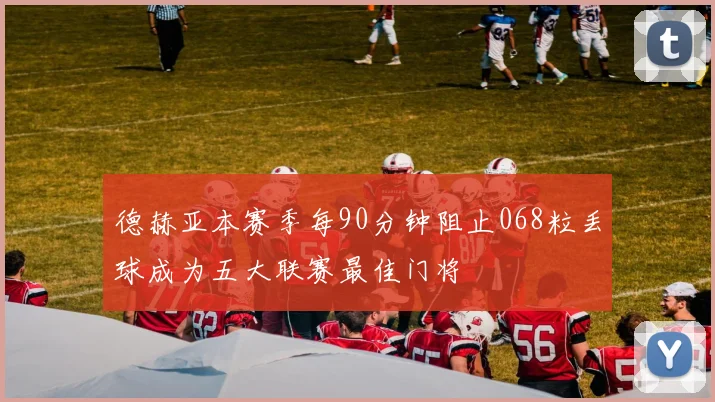 德赫亚本赛季每90分钟阻止068粒丢球成为五大联赛最佳门将