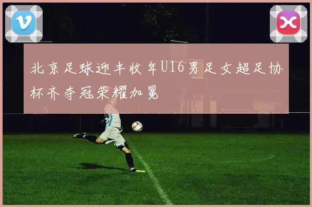 北京足球迎丰收年U16男足女超足协杯齐夺冠荣耀加冕
