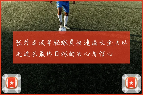 张外龙谈年轻球员快速成长全力以赴追求最终目标的决心与信心