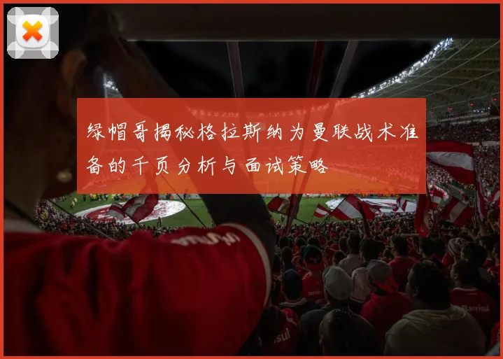 绿帽哥揭秘格拉斯纳为曼联战术准备的千页分析与面试策略