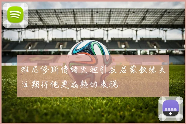 维尼修斯情绪失控引发启蒙教练关注期待他更成熟的表现