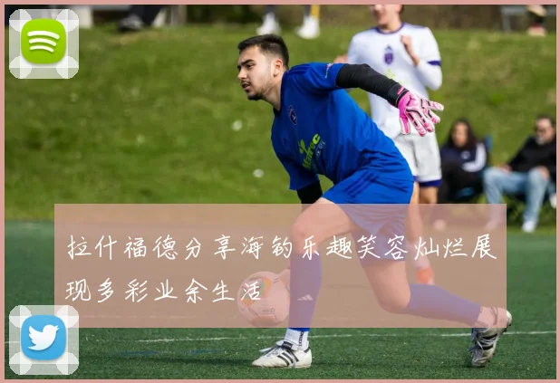 拉什福德分享海钓乐趣笑容灿烂展现多彩业余生活