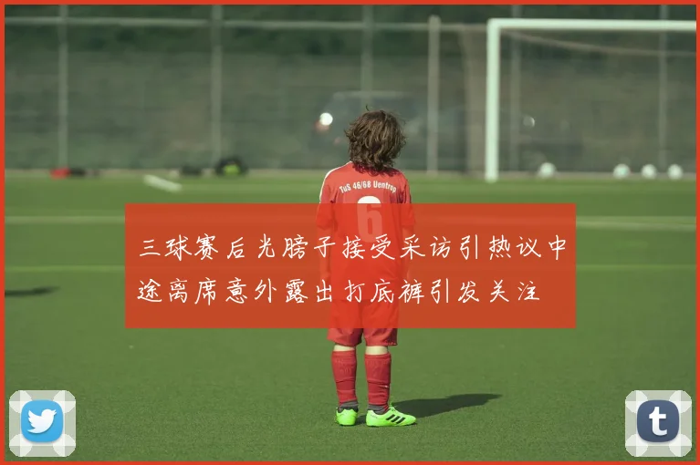 三球赛后光膀子接受采访引热议中途离席意外露出打底裤引发关注