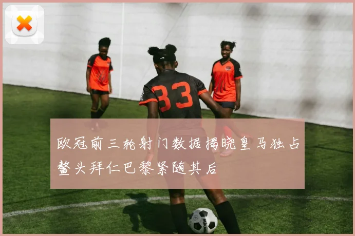欧冠前三轮射门数据揭晓皇马独占鳌头拜仁巴黎紧随其后