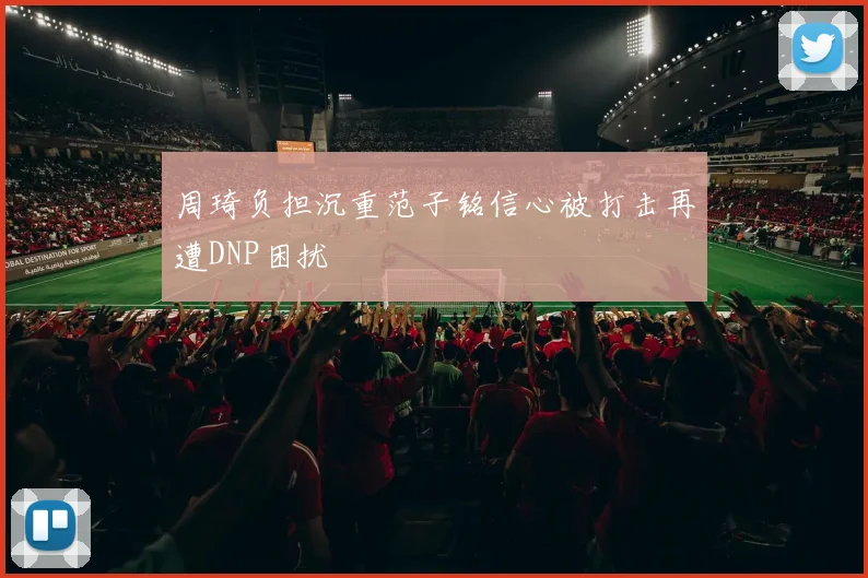 周琦负担沉重范子铭信心被打击再遭DNP困扰