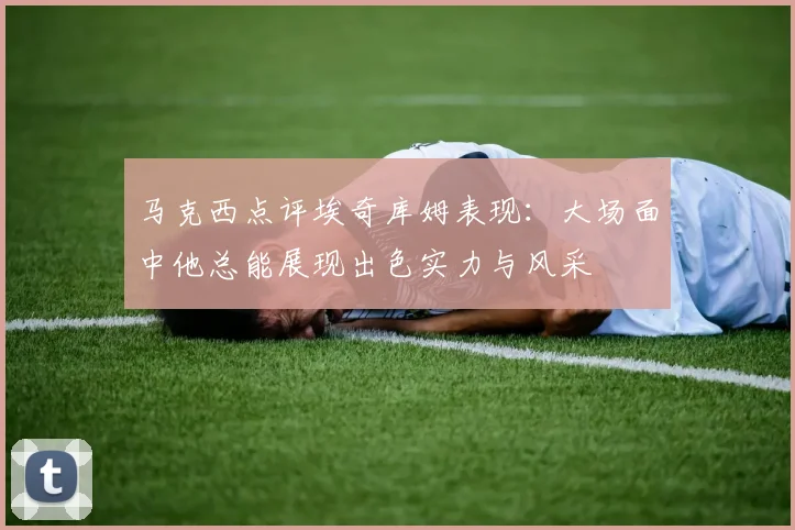 马克西点评埃奇库姆表现：大场面中他总能展现出色实力与风采