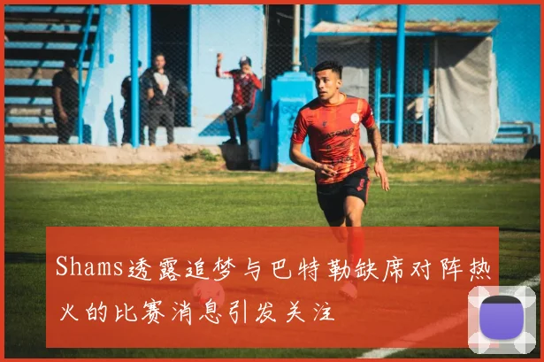 Shams透露追梦与巴特勒缺席对阵热火的比赛消息引发关注