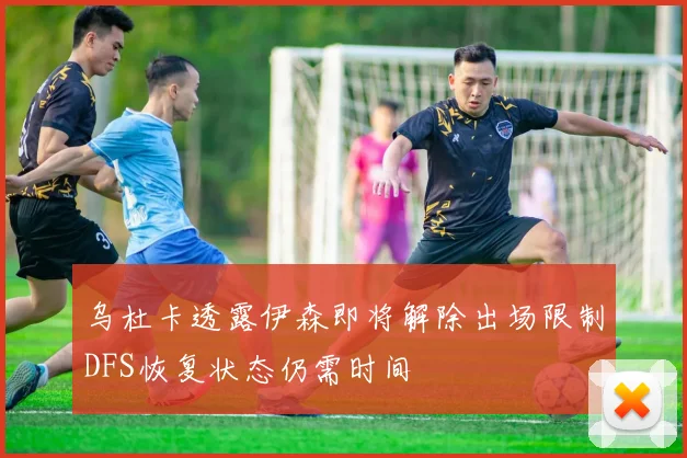 乌杜卡透露伊森即将解除出场限制DFS恢复状态仍需时间