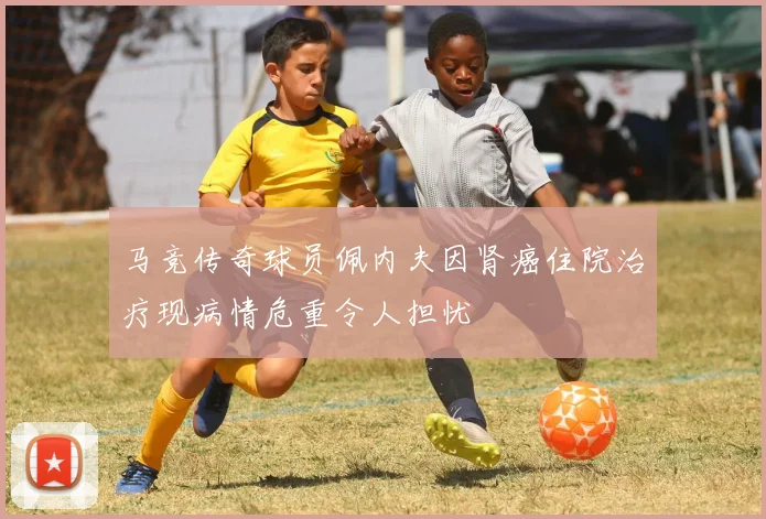 马竞传奇球员佩内夫因肾癌住院治疗现病情危重令人担忧