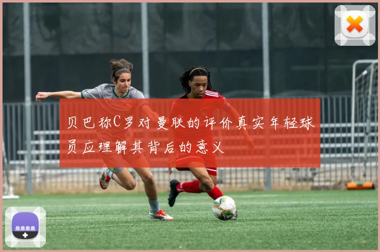 贝巴称C罗对曼联的评价真实年轻球员应理解其背后的意义