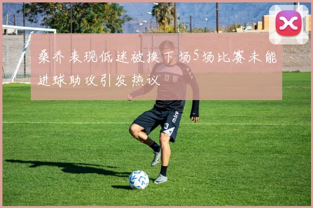 桑乔表现低迷被换下场5场比赛未能进球助攻引发热议