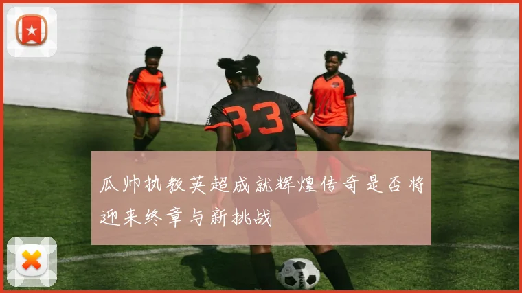 瓜帅执教英超成就辉煌传奇是否将迎来终章与新挑战