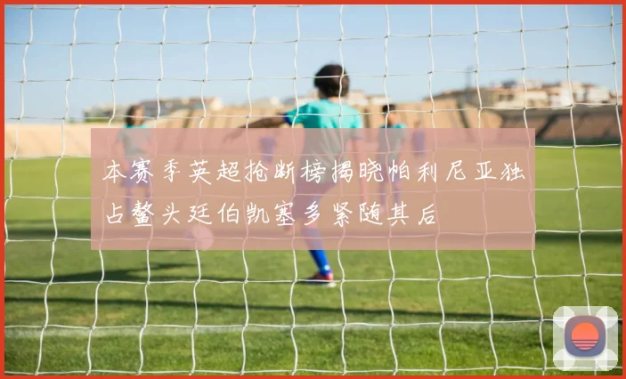 本赛季英超抢断榜揭晓帕利尼亚独占鳌头廷伯凯塞多紧随其后