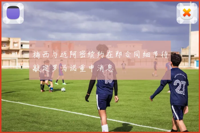 梅西与迈阿密续约在即合同细节待敲定罗马诺重申消息