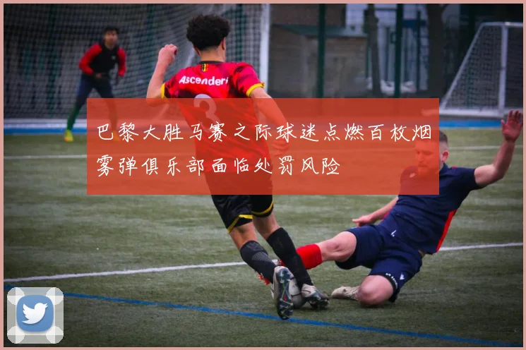 巴黎大胜马赛之际球迷点燃百枚烟雾弹俱乐部面临处罚风险