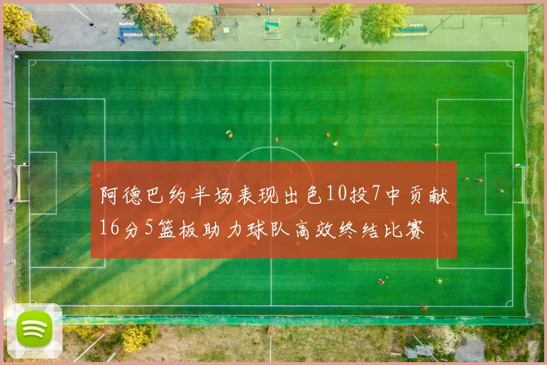 阿德巴约半场表现出色10投7中贡献16分5篮板助力球队高效终结比赛