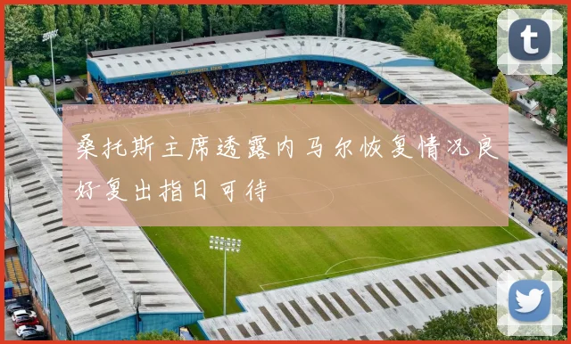 桑托斯主席透露内马尔恢复情况良好复出指日可待